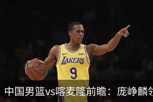 中国男篮vs喀麦隆前瞻：庞峥麟领衔后卫国手有望大战NBA现役球员