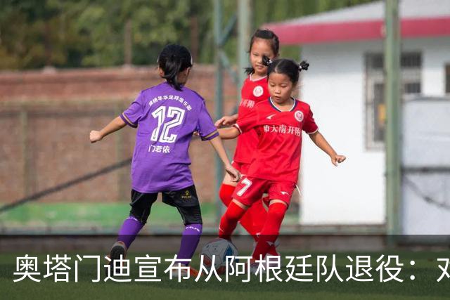奥塔门迪宣布从阿根廷队退役：对蓝白的爱将伴随一生