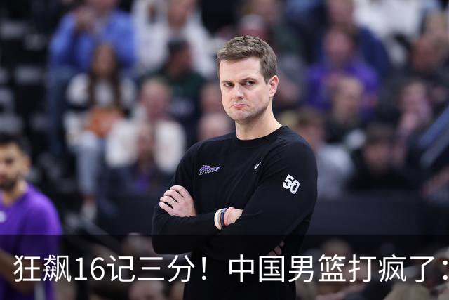 狂飙16记三分！中国男篮打疯了：6人得分上双，三大顽疾复苏